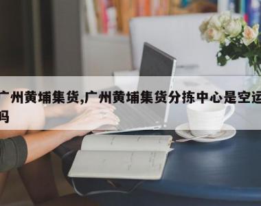 广州黄埔集货,广州黄埔集货分拣中心是空运吗