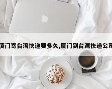 厦门寄台湾快递要多久,厦门到台湾快递公司