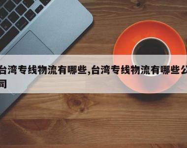 台湾专线物流有哪些,台湾专线物流有哪些公司