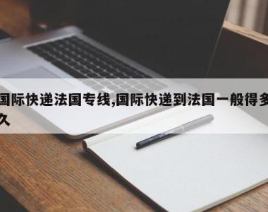 国际快递法国专线,国际快递到法国一般得多久