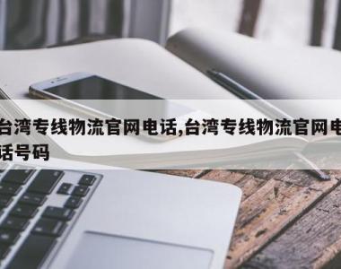 台湾专线物流官网电话,台湾专线物流官网电话号码