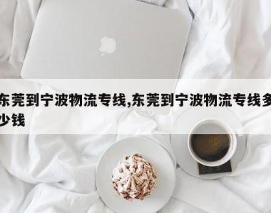 东莞到宁波物流专线,东莞到宁波物流专线多少钱