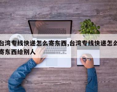 台湾专线快递怎么寄东西,台湾专线快递怎么寄东西给别人