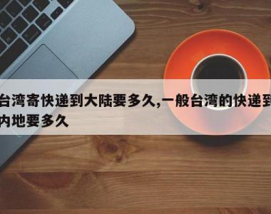 台湾寄快递到大陆要多久,一般台湾的快递到内地要多久
