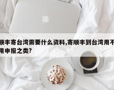顺丰寄台湾需要什么资料,寄顺丰到台湾用不用申报之类?