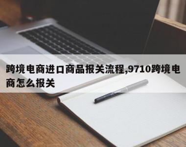 跨境电商进口商品报关流程,9710跨境电商怎么报关
