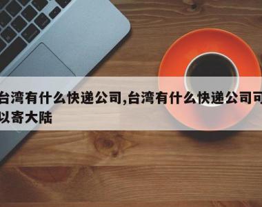 台湾有什么快递公司,台湾有什么快递公司可以寄大陆