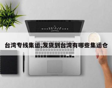 台湾专线集运,发货到台湾有哪些集运仓