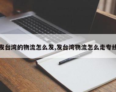 发台湾的物流怎么发,发台湾物流怎么走专线