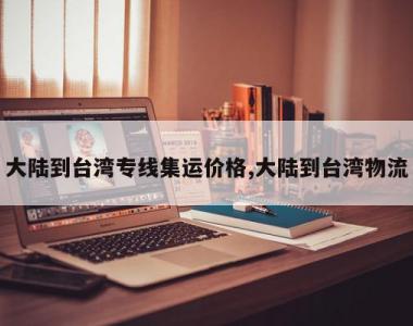 大陆到台湾专线集运价格,大陆到台湾物流