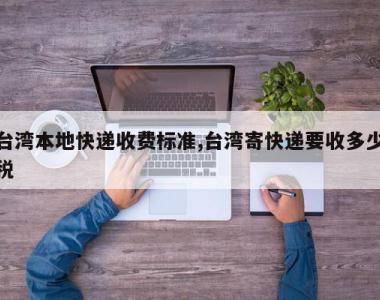 台湾本地快递收费标准,台湾寄快递要收多少税