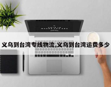 义乌到台湾专线物流,义乌到台湾运费多少