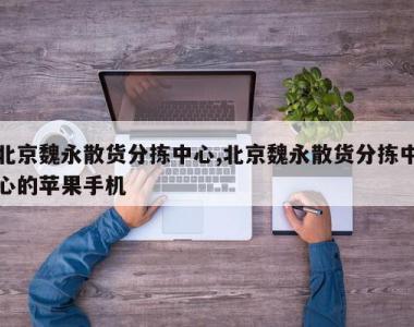 北京魏永散货分拣中心,北京魏永散货分拣中心的苹果手机
