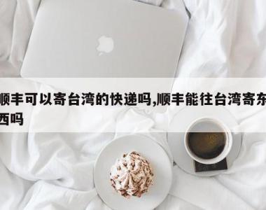 顺丰可以寄台湾的快递吗,顺丰能往台湾寄东西吗