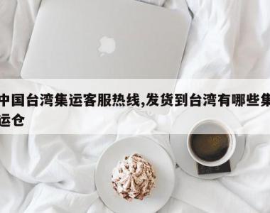 中国台湾集运客服热线,发货到台湾有哪些集运仓