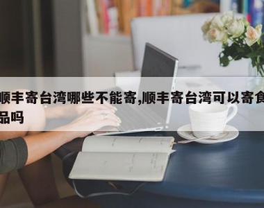 顺丰寄台湾哪些不能寄,顺丰寄台湾可以寄食品吗