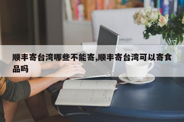 顺丰寄台湾哪些不能寄,顺丰寄台湾可以寄食品吗